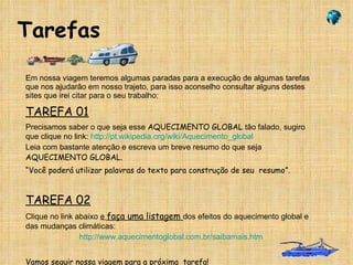 Tarefas Em nossa viagem teremos algumas paradas para a execução de algumas tarefas  que nos ajudarão em nosso trajeto, para isso aconselho consultar alguns destes sites que irei citar para o seu trabalho: TAREFA 01 Precisamos saber o que seja esse  AQUECIMENTO GLOBAL  tão falado, sugiro que clique no link:  http://pt.wikipedia.org/wiki/Aquecimento_global Leia com bastante atenção e escreva um breve resumo do que seja  AQUECIMENTO GLOBAL. “ Você poderá utilizar palavras do texto para construção de seu  resumo”. TAREFA 02 Clique no link abaixo  e  faça uma listagem  dos efeitos do aquecimento global e das mudanças climáticas: http://www.aquecimentoglobal.com.br/saibamais.htm Vamos seguir nossa viagem para a próxima  tarefa! Vamos para a próxima ! 