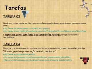 Tarefas TAREFA 03 Os  desastres naturais  também marcam e fazem parte desse aquecimento, percorra esses links:  http://www.fotodependente.com/cat65.htm?page=1 http://www.aceav.pt/blogs/rogerfernandes/Lists/Fotografias/Forms/AllItems.aspx?RootFolder=%2Fblogs%2Frogerfernandes%2FLists%2FFotografias%2FCat%C3%A1strofes%20Naturais E  monte um painel com fotos das catástrofes naturais  que já assolaram a humanidade. TAREFA 04 Navegue nos links abaixo e com base nos textos apresentados , construa seu texto  sobre  “O nosso papel na preservação do meio ambiente”.  http://www.acampar.net/papel.html http://www.suapesquisa.com/pesquisa/solucoes_aquecimento_global.htm http://www.cenedcursos.com.br/preservacao-meio-ambiente-cidadania.html 