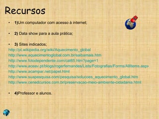 Recursos 1) Um computador com acesso à internet; 2)  Data show para a aula prática; 3)  Sites indicados; http://pt.wikipedia.org/wiki/Aquecimento_global http://www.aquecimentoglobal.com.br/saibamais.htm http://www.fotodependente.com/cat65.htm?page=1 http://www.aceav.pt/blogs/rogerfernandes/Lists/Fotografias/Forms/AllItems.aspx?RootFolder=%2Fblogs%2Frogerfernandes%2FLists%2FFotografias%2FCat%C3%A1strofes%20Naturais http://www.acampar.net/papel.html http://www.suapesquisa.com/pesquisa/solucoes_aquecimento_global.htm http://www.cenedcursos.com.br/preservacao-meio-ambiente-cidadania.html 4) Professor e alunos. 