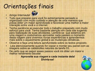 Orientações finais Amigo Internauta! Tudo que preparei para você foi extremamente pensado e organizado com muito cuidado e atenção de uma maneira que possa obter um maior aprendizado e favorecer uma melhor e maior interação entre você e a internet.  Tenha paciência ao executar todo o trabalho preparado com muito esforço para você. Tenha bastante atenção em cada site sugerido para realização de suas atividades. Lembre-se  que estamos em uma viagem e costumamos aproveitar cada passeio e momento desta viagem para vivermos novas experiências e aprendermos mais sobre o aquecimento global e as mudanças climáticas. Observe e faça uma leitura aprofundada sobre os textos proposto. Leia atenciosamente quando for copiar e montar seu painel com as imagens sobre as catástrofes naturais da tarefa 03. De certo que ao seguir esses passos você irá obter um maior e melhor rendimento escolar. Aproveite sua viagem e cada instante dela! Divirta-se! 