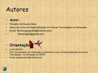 Autores Autor: Flaviano de Souza Alves Aluno do curso de Especialização em Novas Tecnologias na Educação. Email: flavianogeografia@hotmail.com; [email_address] Orientação: Lúcia Serafim Prof. Da disciplina de Introdução a Internet do curso de Especialização de Novas Tecnologias  na Educação da UEPB. Email: maluserafim@hotmail.com. 