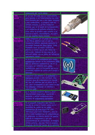compuestos por varios pares.
Cable          Es un tipo de cable que es relativamente
coaxial        poco sensible a las interferencias de ruido.
               Está formado por una o dos capas aislantes
               y dos conductores. La primera capa de
               aislante envuelve a un hilo conductor
               central, que es el usado en la transmisión,
               y un conductor de pantalla exterior se
               sitúa sobre la primera capa aislante y se
               conecta a tierra. Normalmente, se cubre
               con una segunda funda aislante
Cable de       Cable compuesto por un grupo de cristales
fibra óptica   o de fibras plásticas por el cual se
               transmiten señales luminosas mediante la
               tecnología llamada de fibra óptica. Cada
               filamento tiene un núcleo central de
               plástico o cristal con un alto índice de
               refracción, rodeado de una capa de un
               material similar con un índice de refracción
               ligeramente menor.
Wifi           es un conjunto de estándares para redes
               inalámbricas basado en los estándares IEEE
               802.11 (Ethernet inalámbrica). Wi-Fi se
               creó para ser utilizada para LANs
               inalámbricas, pero es frecuente que en la
               actualidad también se utilice para acceso a
               Internet.
Tarjeta de     Dispositivo que permite a un ordenador o
red            impresora acceder a una red local. Hay
               diversos tipos de adaptadores en función
               del tipo de cableado que se utilice en la
               red, pero actualmente el más comun es del
               tipo ethernet utilizando un interfaz o
               conector rj45.
PCMCIA         es la Personal Computer Memory Card
               International Association, asociación
               dedicada a definir estándares para
               tarjetas de ordenadores personales

Adaptador      Es un pequeño dispositivo que tiene la
de red USB     función de enviar y recibir datos sin la
               necesidad de cables en las redes
               inalámbricas de área local ("W-LAN
               "Wireless Local Area Network"), esto es
               entre redes inalámbricas de computadoras.
               El adaptador se inserta dentro del puerto
               USB de la computadora y por sus
               características de portabilidad, no integra
               antena externa, sino que trae el receptor
               integrado dentro del cuerpo de la cubierta.
 