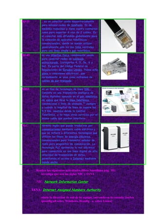 RJ-11         . es un conector usado mayoritariamente
              para enlazar redes de telefonía. Es de
              medidas reducidas y tiene cuatro contactos
              como para soportar 4 vias de 2 cables. Es
              el conector más difundido globalmente para
              la conexión de aparatos telefónicos
              convencionales, donde se suelen utilizar
              generalmente sólo los dos hilos centrales
              para una línea simple o par telefónico.
RJ-45         es una interfaz física comúnmente usada
              para conectar redes de cableado
              estructurado, (categorías 4, 5, 5e, 6 y
              6a). Es parte del Código Federal de
              Regulaciones de Estados Unidos. Posee ocho
              pines o conexiones eléctricas, que
              normalmente se usan como extremos de
              cables de par trenzado.


ADSL          es un tipo de tecnología de línea DSL.
              Consiste en una transmisión analógica de
              datos digitales apoyada en el par simétrico
              de cobre que lleva la línea telefónica
              convencional o línea de abonado,[2] siempre
              y cuando la longitud de línea no supere los
              5,5 Km. medidos desde la Central
              Telefónica, o no haya otros servicios por el
              mismo cable que puedan interferir.

PLC           término inglés que puede traducirse por
              comunicaciones mediante cable eléctrico y
              que se refiere a diferentes tecnologías que
              utilizan las líneas de energía eléctrica
              convencionales para transmitir señales de
              radio para propósitos de comunicación. La
              tecnología PLC aprovecha la red eléctrica
              para convertirla en una línea digital de alta
              velocidad de transmisión de datos,
              permitiendo,el acceso a Internet mediante
              banda ancha.


   4.     Realiza las siguientes actividades (libro Santillana pág. 19):
          a) investiga qué son las siglas NIC y IANA

          NIC: Network Information Center

        IANA: Internet Assigned Numbers Authority

          b) obtén la dirección de red de tu equipo, entrando en la consola. (teclea
             ipconfig/all sobre Windows, ifconfig –a, sobre Linux)
 
