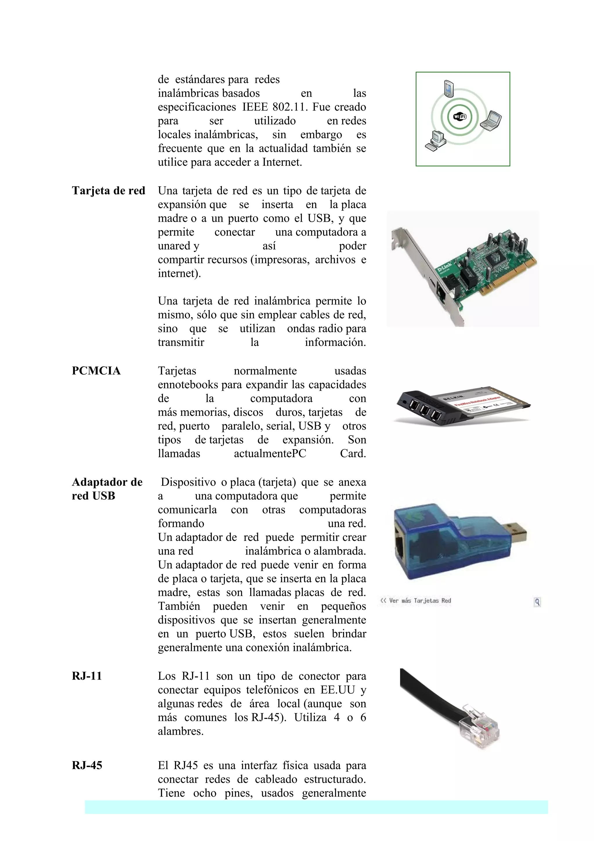 de estándares para redes
                 inalámbricas basados            en      las
                 especificaciones IEEE 802.11. Fue creado
                 para        ser      utilizado     en redes
                 locales inalámbricas, sin embargo es
                 frecuente que en la actualidad también se
                 utilice para acceder a Internet.

Tarjeta de red   Una tarjeta de red es un tipo de tarjeta de
                 expansión que se inserta en la placa
                 madre o a un puerto como el USB, y que
                 permite     conectar     una computadora a
                 unared y              así            poder
                 compartir recursos (impresoras, archivos e
                 internet).

                 Una tarjeta de red inalámbrica permite lo
                 mismo, sólo que sin emplear cables de red,
                 sino que se utilizan ondas radio para
                 transmitir        la         información.

PCMCIA           Tarjetas       normalmente         usadas
                 ennotebooks para expandir las capacidades
                 de        la      computadora         con
                 más memorias, discos duros, tarjetas de
                 red, puerto paralelo, serial, USB y otros
                 tipos de tarjetas de expansión. Son
                 llamadas       actualmentePC        Card.

Adaptador de      Dispositivo o placa (tarjeta) que se anexa
red USB          a       una computadora que           permite
                 comunicarla con otras computadoras
                 formando                              una red.
                 Un adaptador de red puede permitir crear
                 una red             inalámbrica o alambrada.
                 Un adaptador de red puede venir en forma
                 de placa o tarjeta, que se inserta en la placa
                 madre, estas son llamadas placas de red.
                 También pueden venir en pequeños
                 dispositivos que se insertan generalmente
                 en un puerto USB, estos suelen brindar
                 generalmente una conexión inalámbrica.

RJ-11            Los RJ-11 son un tipo de conector para
                 conectar equipos telefónicos en EE.UU y
                 algunas redes de área local (aunque son
                 más comunes los RJ-45). Utiliza 4 o 6
                 alambres.

RJ-45            El RJ45 es una interfaz física usada para
                 conectar redes de cableado estructurado.
                 Tiene ocho pines, usados generalmente
 