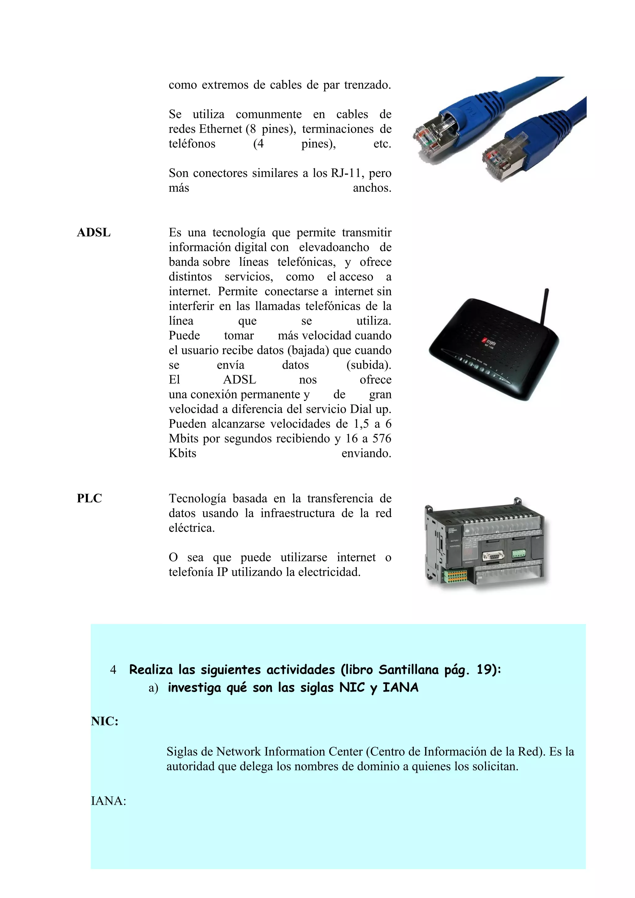 como extremos de cables de par trenzado.

                Se utiliza comunmente en cables de
                redes Ethernet (8 pines), terminaciones de
                teléfonos        (4       pines),      etc.

                Son conectores similares a los RJ-11, pero
                más                                anchos.


ADSL            Es una tecnología que permite transmitir
                información digital con elevadoancho de
                banda sobre líneas telefónicas, y ofrece
                distintos servicios, como el acceso a
                internet. Permite conectarse a internet sin
                interferir en las llamadas telefónicas de la
                línea          que         se         utiliza.
                Puede       tomar     más velocidad cuando
                el usuario recibe datos (bajada) que cuando
                se         envía       datos        (subida).
                El          ADSL          nos          ofrece
                una conexión permanente y        de      gran
                velocidad a diferencia del servicio Dial up.
                Pueden alcanzarse velocidades de 1,5 a 6
                Mbits por segundos recibiendo y 16 a 576
                Kbits                             enviando.


PLC             Tecnología basada en la transferencia de
                datos usando la infraestructura de la red
                eléctrica.

                O sea que puede utilizarse internet o
                telefonía IP utilizando la electricidad.




      4   Realiza las siguientes actividades (libro Santillana pág. 19):
             a) investiga qué son las siglas NIC y IANA

 NIC:

                Siglas de Network Information Center (Centro de Información de la Red). Es la
                autoridad que delega los nombres de dominio a quienes los solicitan.

 IANA:
 