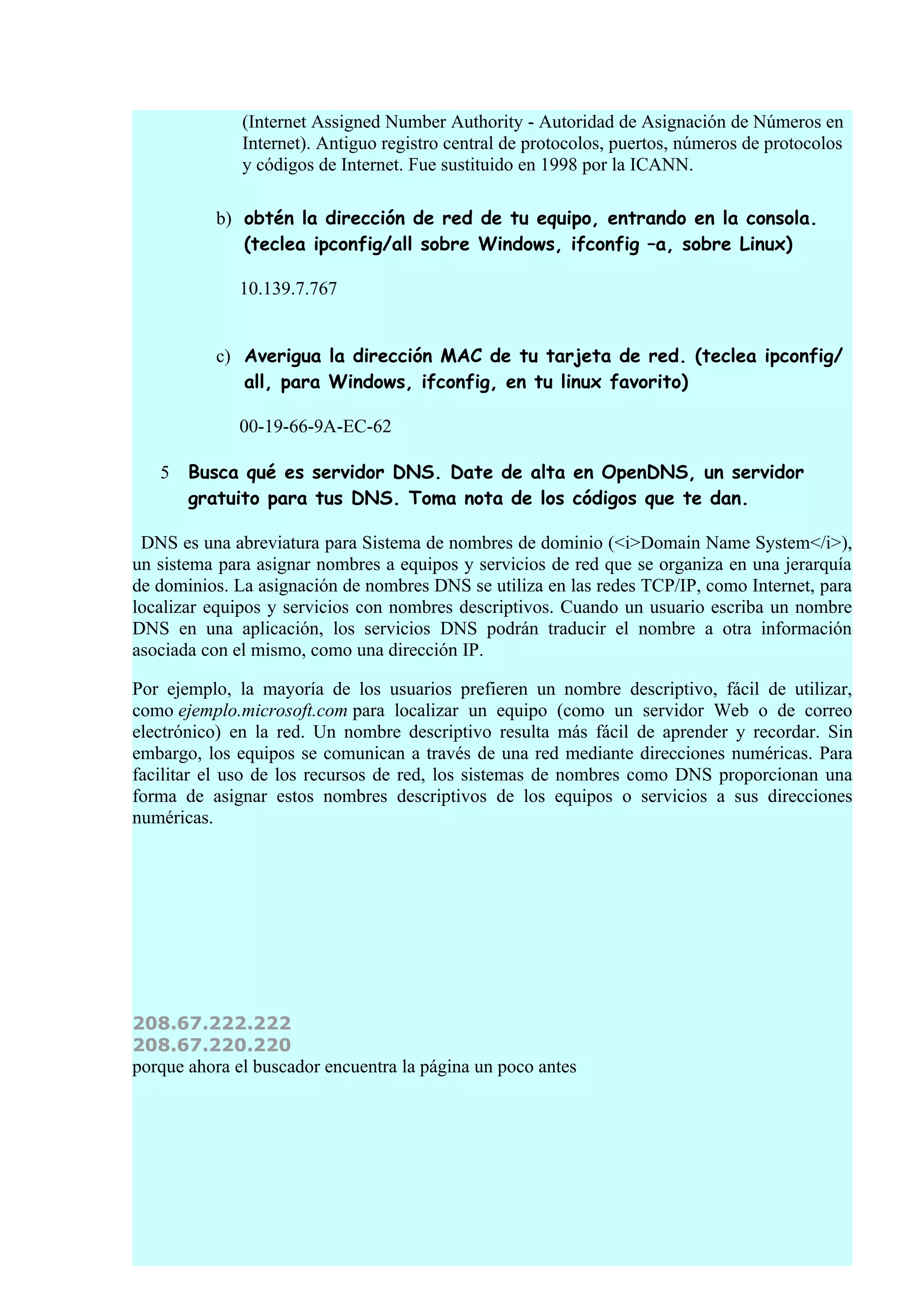 (Internet Assigned Number Authority - Autoridad de Asignación de Números en
              Internet). Antiguo registro central de protocolos, puertos, números de protocolos
              y códigos de Internet. Fue sustituido en 1998 por la ICANN.

          b) obtén la dirección de red de tu equipo, entrando en la consola.
             (teclea ipconfig/all sobre Windows, ifconfig –a, sobre Linux)

             10.139.7.767


          c) Averigua la dirección MAC de tu tarjeta de red. (teclea ipconfig/
             all, para Windows, ifconfig, en tu linux favorito)

             00-19-66-9A-EC-62

   5   Busca qué es servidor DNS. Date de alta en OpenDNS, un servidor
       gratuito para tus DNS. Toma nota de los códigos que te dan.

 DNS es una abreviatura para Sistema de nombres de dominio (<i>Domain Name System</i>),
un sistema para asignar nombres a equipos y servicios de red que se organiza en una jerarquía
de dominios. La asignación de nombres DNS se utiliza en las redes TCP/IP, como Internet, para
localizar equipos y servicios con nombres descriptivos. Cuando un usuario escriba un nombre
DNS en una aplicación, los servicios DNS podrán traducir el nombre a otra información
asociada con el mismo, como una dirección IP.

Por ejemplo, la mayoría de los usuarios prefieren un nombre descriptivo, fácil de utilizar,
como ejemplo.microsoft.com para localizar un equipo (como un servidor Web o de correo
electrónico) en la red. Un nombre descriptivo resulta más fácil de aprender y recordar. Sin
embargo, los equipos se comunican a través de una red mediante direcciones numéricas. Para
facilitar el uso de los recursos de red, los sistemas de nombres como DNS proporcionan una
forma de asignar estos nombres descriptivos de los equipos o servicios a sus direcciones
numéricas.




208.67.222.222
208.67.220.220
porque ahora el buscador encuentra la página un poco antes
 