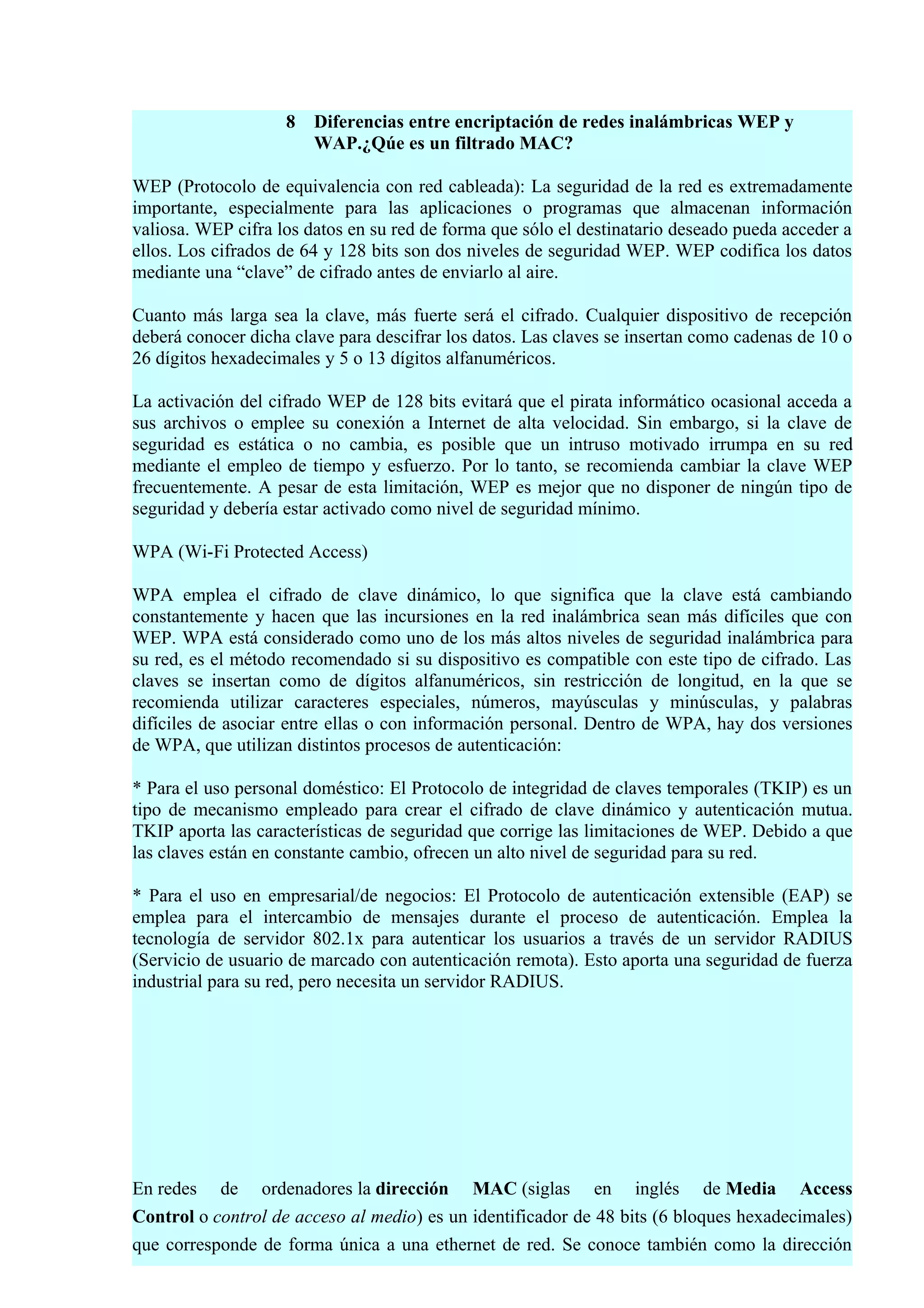 8   Diferencias entre encriptación de redes inalámbricas WEP y
                        WAP.¿Qúe es un filtrado MAC?

WEP (Protocolo de equivalencia con red cableada): La seguridad de la red es extremadamente
importante, especialmente para las aplicaciones o programas que almacenan información
valiosa. WEP cifra los datos en su red de forma que sólo el destinatario deseado pueda acceder a
ellos. Los cifrados de 64 y 128 bits son dos niveles de seguridad WEP. WEP codifica los datos
mediante una “clave” de cifrado antes de enviarlo al aire.

Cuanto más larga sea la clave, más fuerte será el cifrado. Cualquier dispositivo de recepción
deberá conocer dicha clave para descifrar los datos. Las claves se insertan como cadenas de 10 o
26 dígitos hexadecimales y 5 o 13 dígitos alfanuméricos.

La activación del cifrado WEP de 128 bits evitará que el pirata informático ocasional acceda a
sus archivos o emplee su conexión a Internet de alta velocidad. Sin embargo, si la clave de
seguridad es estática o no cambia, es posible que un intruso motivado irrumpa en su red
mediante el empleo de tiempo y esfuerzo. Por lo tanto, se recomienda cambiar la clave WEP
frecuentemente. A pesar de esta limitación, WEP es mejor que no disponer de ningún tipo de
seguridad y debería estar activado como nivel de seguridad mínimo.

WPA (Wi-Fi Protected Access)

WPA emplea el cifrado de clave dinámico, lo que significa que la clave está cambiando
constantemente y hacen que las incursiones en la red inalámbrica sean más difíciles que con
WEP. WPA está considerado como uno de los más altos niveles de seguridad inalámbrica para
su red, es el método recomendado si su dispositivo es compatible con este tipo de cifrado. Las
claves se insertan como de dígitos alfanuméricos, sin restricción de longitud, en la que se
recomienda utilizar caracteres especiales, números, mayúsculas y minúsculas, y palabras
difíciles de asociar entre ellas o con información personal. Dentro de WPA, hay dos versiones
de WPA, que utilizan distintos procesos de autenticación:

* Para el uso personal doméstico: El Protocolo de integridad de claves temporales (TKIP) es un
tipo de mecanismo empleado para crear el cifrado de clave dinámico y autenticación mutua.
TKIP aporta las características de seguridad que corrige las limitaciones de WEP. Debido a que
las claves están en constante cambio, ofrecen un alto nivel de seguridad para su red.

* Para el uso en empresarial/de negocios: El Protocolo de autenticación extensible (EAP) se
emplea para el intercambio de mensajes durante el proceso de autenticación. Emplea la
tecnología de servidor 802.1x para autenticar los usuarios a través de un servidor RADIUS
(Servicio de usuario de marcado con autenticación remota). Esto aporta una seguridad de fuerza
industrial para su red, pero necesita un servidor RADIUS.




En redes de ordenadores la dirección MAC (siglas en inglés de Media Access
Control o control de acceso al medio) es un identificador de 48 bits (6 bloques hexadecimales)
que corresponde de forma única a una ethernet de red. Se conoce también como la dirección
 