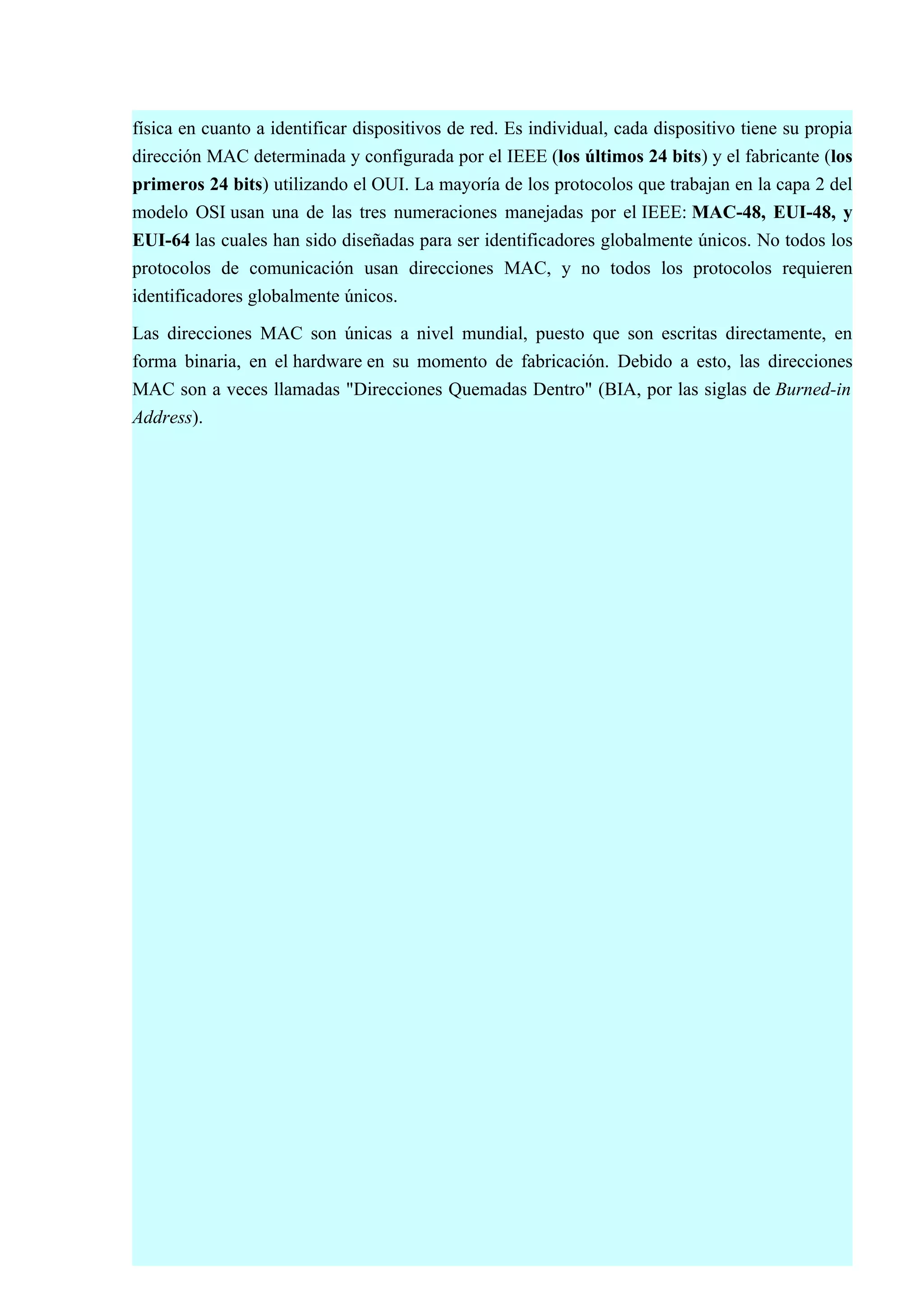 física en cuanto a identificar dispositivos de red. Es individual, cada dispositivo tiene su propia
dirección MAC determinada y configurada por el IEEE (los últimos 24 bits) y el fabricante (los
primeros 24 bits) utilizando el OUI. La mayoría de los protocolos que trabajan en la capa 2 del
modelo OSI usan una de las tres numeraciones manejadas por el IEEE: MAC-48, EUI-48, y
EUI-64 las cuales han sido diseñadas para ser identificadores globalmente únicos. No todos los
protocolos de comunicación usan direcciones MAC, y no todos los protocolos requieren
identificadores globalmente únicos.

Las direcciones MAC son únicas a nivel mundial, puesto que son escritas directamente, en
forma binaria, en el hardware en su momento de fabricación. Debido a esto, las direcciones
MAC son a veces llamadas "Direcciones Quemadas Dentro" (BIA, por las siglas de Burned-in
Address).
 
