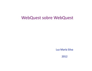 WebQuest sobre WebQuest 




               Luz María Silva 

                    2012 
 