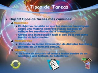 • Hay 12 tipos de tareas más comunes:
 Repetición
 El objetivo consiste en que los alumnos investiguen
sobre una materia concreta y sean capaces de
reflejar los resultados de la investigación.
 Ofrece una introducción fácil al uso de la red como
fuente de información.
 Recopilación
 Consiste en tomar información de distintas fuentes y
ponerla en un formato común.
 Misterio
 Se trata de encubrir el tema a tratar dentro de un
acertijo o una historia de detectives.
 