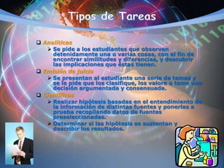  Analíticas
 Se pide a los estudiantes que observen
detenidamente una o varias cosas, con el fin de
encontrar similitudes y diferencias, y descubrir
las implicaciones que éstas tienen.
 Emisión de juicio
 Se presentan al estudiante una serie de temas y
se le pide que los clasifique, los valore o tome una
decisión argumentada y consensuada.
 Científicas
 Realizar hipótesis basadas en el entendimiento de
la información de distintas fuentes y ponerlas a
prueba recopilando datos de fuentes
preseleccionadas.
 Determinar si las hipótesis se sustentan y
describir los resultados.
 
