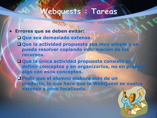 • Errores que se deben evitar:
 Que sea demasiado extensa.
 Que la actividad propuesta sea muy simple y se
pueda resolver copiando información de los
recursos.
 Que la única actividad propuesta consista en
definir conceptos y en organizarlos, no en producir
algo con esos conceptos.
 Pedir que el alumno elabore más de un
producto, lo que hace que la WebQuest se vuelva
extensa y poco focalizada.
 