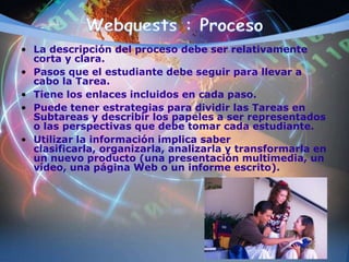 • La descripción del proceso debe ser relativamente
corta y clara.
• Pasos que el estudiante debe seguir para llevar a
cabo la Tarea.
• Tiene los enlaces incluidos en cada paso.
• Puede tener estrategias para dividir las Tareas en
Subtareas y describir los papeles a ser representados
o las perspectivas que debe tomar cada estudiante.
• Utilizar la información implica saber
clasificarla, organizarla, analizarla y transformarla en
un nuevo producto (una presentación multimedia, un
vídeo, una página Web o un informe escrito).
 
