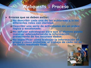 • Errores que se deben evitar:
 No describir cada una de las subtareas y/o los
diferentes roles con claridad.
 Describir una serie de actividades sin un orden
lógico y escalonado.
 No señalar estrategias para que el alumno pueda
manejar adecuadamente la información
proveniente de los recursos dados.
 No especificar cómo trabajar la información en
grupo y cómo sintetizar el trabajo de cada rol en
un único resultado final.
 
