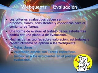 • Los criterios evaluativos deben ser
precisos, claros, consistentes y específicos para el
conjunto de Tareas.
• Una forma de evaluar el trabajo de los estudiantes
podría ser una plantilla de evaluación.
• Muchas de las teorías sobre valoración, estándares y
constructivismo se aplican a las WebQuests:
Metas claras.
Valoración acorde con Tareas específicas.
Involucrar a los estudiantes en el proceso de
evaluación.
 