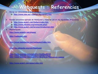 • Portal con direcciones a otros portales:
 http://www.xtec.es/~cbarba1/portalsWQ.htm
• Pueden encontrar ejemplo de WebQuest y material útil en las siguientes direcciones:
 http://www.aula21.net/Wqfacil/index.htm
 http://www.eduteka.org/webquest.php3
 http://www.aula21.net/tercera/introduccion.htm
• Phpwebquest:
http://www.aulastic.net/phpwq/
• http://webquest.org/
• http://www.isabelperez.com/webquest/index.htm
• http://es.wikipedia.org/wiki/WebQuest
• http://www.youtube.com/watch?v=OwWbvdllHVE
http://www.youtube.com/watch?v=xsHURTdJN2k
http://www.youtube.com/watch?v=JAneHtoanT8&feature=related
• http://www.aula21.net/cazas/index.htm
 