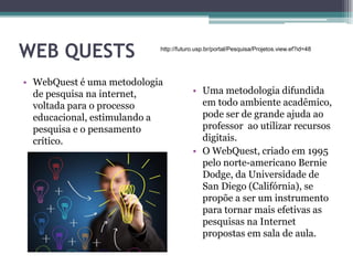 WEB QUESTS
• WebQuest é uma metodologia
de pesquisa na internet,
voltada para o processo
educacional, estimulando a
pesquisa e o pensamento
crítico.
• Uma metodologia difundida
em todo ambiente acadêmico,
pode ser de grande ajuda ao
professor ao utilizar recursos
digitais.
• O WebQuest, criado em 1995
pelo norte-americano Bernie
Dodge, da Universidade de
San Diego (Califórnia), se
propõe a ser um instrumento
para tornar mais efetivas as
pesquisas na Internet
propostas em sala de aula.
http://futuro.usp.br/portal/Pesquisa/Projetos.view.ef?id=48
 
