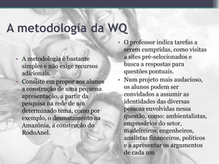 A metodologia da WQ
• A metodologia é bastante
simples e não exige recursos
adicionais.
• Consiste em propor aos alunos
a construção de uma pequena
apresentação, a partir da
pesquisa na rede de um
determinado tema, como por
exemplo, o desmatamento na
Amazônia, a construção do
RodoAnel.
• O professor indica tarefas a
serem cumpridas, como visitas
a sites pré-selecionados e
busca a respostas para
questões pontuais.
• Num projeto mais audacioso,
os alunos podem ser
convidados a assumir as
identidades das diversas
pessoas envolvidas nessa
questão, como: ambientalistas,
empresários do setor,
madeireiros, engenheiros,
analistas financeiros, políticos
e a apresentar os argumentos
de cada um
 