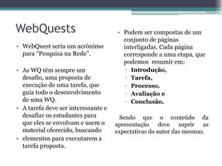 WebQuests
• WebQuest seria um acrônimo
para “Pesquisa na Rede”.
• As WQ têm sempre um
desafio, uma proposta de
execução de uma tarefa, que
guia todo o desenvolvimento
de uma WQ.
• A tarefa deve ser interessante e
desafiar os estudantes para
que eles se envolvam e usem o
material oferecido, buscando
• elementos para executarem a
tarefa proposta.
• Podem ser compostas de um
conjunto de páginas
interligadas. Cada página
corresponde a uma etapa, que
podemos resumir em:
▫ Introdução,
▫ Tarefa,
▫ Processo,
▫ Avaliação e
▫ Conclusão.
Sendo que o conteúdo da
apresentação deve suprir as
expectativas do autor das mesmas.
 