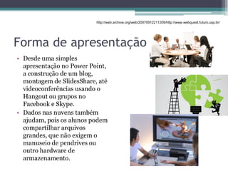 Forma de apresentação
• Desde uma simples
apresentação no Power Point,
a construção de um blog,
montagem de SlidesShare, até
videoconferências usando o
Hangout ou grupos no
Facebook e Skype.
• Dados nas nuvens também
ajudam, pois os alunos podem
compartilhar arquivos
grandes, que não exigem o
manuseio de pendrives ou
outro hardware de
armazenamento.
http://web.archive.org/web/20070912211209/http://www.webquest.futuro.usp.br/
 