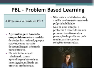 PBL - Problem Based Learning
A WQ é uma variante do PBL!
• Aprendizagem baseada
em problemas é um modelo
de design instrucional, que por
sua vez, é uma variante
de aprendizagem orientada
para o projeto.
• Ele está intimamente
relacionado com a
aprendizagem baseada na
investigação, utilizada em
projetos profissionais.
• Não testa a habilidade e, sim,
auxilia no desenvolvimento da
própria habilidade.
• Não há uma solução: o
problema é resolvido em um
processo iterativo onde a
percepção do problema pode
mudar, assim como as
soluções encontradas.
 