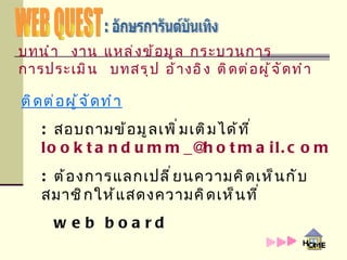 WEB QUEST : อักษรการันต์บันเทิง ติดต่อผู้จัดทำ :  สอบถามข้อมูลเพิ่มเติมได้ที่  [email_address] :  ต้องการแลกเปลี่ยนความคิดเห็นกับสมาชิกให้แสดงความคิดเห็นที่    web board บทนำ   งาน   แหล่งข้อมูล   กระบวนการ   การประเมิน   บทสรุป   อ้างอิง   ติดต่อผู้จัดทำ 