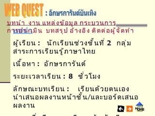 WEB QUEST : อักษรการันต์บันเทิง บทนำ ผู้เรียน   :   นักเรียนช่วงชั้นที่  2  กลุ่มสาระการเรียนรู้ภาษาไทย เนื้อหา  : อักษรการันต์ ระยะเวลาเรียน   : 8   ชั่วโมง ลักษณะบทเรียน   :   เรียนด้วยตนเอง นำเสนอผลงานหน้าชั้น / และบอร์ดเสนอผลงาน เมื่อศึกษาบทเรียนแล้ว นักเรียนสามารถ อ่าน เขียนและใช้คำที่มีอักษรการันต์และอักษรย่อให้ถูกต้อง บทนำ   งาน   แหล่งข้อมูล   กระบวนการ   การประเมิน   บทสรุป   อ้างอิง   ติดต่อผู้จัดทำ 