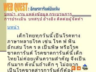 WEB QUEST : อักษรการันต์บันเทิง บทนำ เด็กไทยทุกวันนี้เป็นโรคทางภาษาหลายโรค เช่น โรค ฟ ฟันอักเสบ โรค ร ล เป็นพิษ หรือโรคขาดการันต์ โรคขาดการันต์นี้เด็กไทยไม่ค่อยเห็นความสำคัญ จึงเป็นกันมาก ดังนั้นถ้าเด็ก ๆ ไม่อยากเป็นโรคขาดสารการันต์ก็ต้องป้องกันและปฏิบัติดังนี้ บทนำ   งาน   แหล่งข้อมูล   กระบวนการ   การประเมิน   บทสรุป   อ้างอิง   ติดต่อผู้จัดทำ 