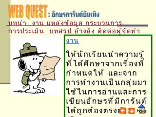 WEB QUEST : อักษรการันต์บันเทิง งาน ให้นักเรียนนำความรู้ที่ได้ศึกษาจากเรื่องที่กำหนดให้  และจากการทำงานเป็นกลุ่มมาใช้ในการอ่านและการเขียนอักษรที่มีการันต์ได้ถูกต้องตรงตามเสียงและความหมายและสามารถนำไปใช้ได้จริงในชีวิตประจำวัน บทนำ   งาน   แหล่งข้อมูล   กระบวนการ   การประเมิน   บทสรุป   อ้างอิง   ติดต่อผู้จัดทำ 