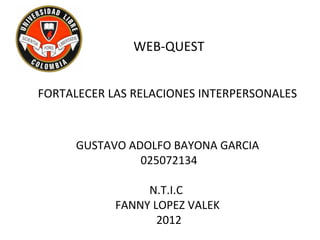 WEB-QUEST


FORTALECER LAS RELACIONES INTERPERSONALES



      GUSTAVO ADOLFO BAYONA GARCIA
                025072134

                 N.T.I.C
            FANNY LOPEZ VALEK
                   2012
 