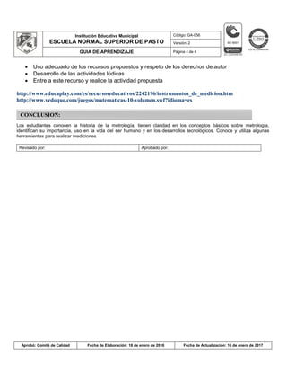 Institución Educativa Municipal
ESCUELA NORMAL SUPERIOR DE PASTO
Código: GA-056
Versión: 2
GUIA DE APRENDIZAJE Página 4 de 4
Aprobó: Comité de Calidad Fecha de Elaboración: 18 de enero de 2016 Fecha de Actualización: 16 de enero de 2017
 Uso adecuado de los recursos propuestos y respeto de los derechos de autor
 Desarrollo de las actividades lúdicas
 Entre a este recurso y realice la actividad propuesta
http://www.educaplay.com/es/recursoseducativos/2242196/instrumentos_de_medicion.htm
http://www.vedoque.com/juegos/matematicas-10-volumen.swf?idioma=es
Los estudiantes conocen la historia de la metrología, tienen claridad en los conceptos básicos sobre metrología,
identifican su importancia, uso en la vida del ser humano y en los desarrollos tecnológicos. Conoce y utiliza algunas
herramientas para realizar mediciones
Revisado por: Aprobado por:
CONCLUSION:
 