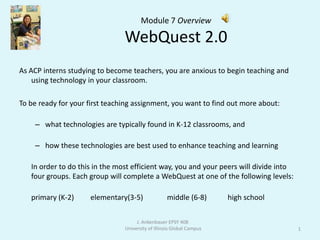 Module 7 OverviewWebQuest 2.0  As ACP interns studying to become teachers, you are anxious to begin teaching and using technology in your classroom.  To be ready for your first teaching assignment, you want to find out more about: what technologies are typically found in K-12 classrooms, and how these technologies are best used to enhance teaching and learning  In order to do this in the most efficient way, you and your peers will divide into four groups. Each group will complete a WebQuest at one of the following levels:  primary (K-2) 	    elementary(3-5)            middle (6-8)	         high school 1 J. Ankenbauer EPSY 408  University of Illinois Global Campus 