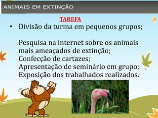 TAREFA 
• Divisão da turma em pequenos grupos; 
Pesquisa na internet sobre os animais 
mais ameaçados de extinção; 
Confecção de cartazes; 
Apresentação de seminário em grupo; 
Exposição dos trabalhados realizados. 
 