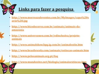 Links para fazer a pesquisa 
• http://www.morroazuleventos.com.br/MyImages/capa%20s 
avio%20.jpg 
• http://www.bicodocorvo.com.br/animais/animais-da-amazonia 
• http://www.universoneo.com.br/edinclusiva/projeto-animais 
• http://www.animalshow.hpg.ig.com.br/animalextin.htm 
• http://www.brasilescola.com/animais/extincao-animais.htm 
• http://www.pelosanimais.org.pt/faq 
• http://www.mundosites.net/biologia/animaisextincao.htm 
 