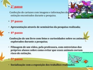 • 2° passo 
Confecção de cartazes com imagens e informações dos animais em 
extinção encontrados durante a pesquisa. 
• 3º passo 
• Apresentação através de seminários da pesquisa realizada; 
• 4º passo 
Confecção de um livro com fotos e curiosidades sobre os animais 
explorados durante a pesquisa; 
• Filmagem de um vídeo, pela professora, com entrevistas dos 
próprios alunos sobre como evitar que esses animais corram 
risco de extinção. 
• 5º passo 
• Socialização com a exposição dos trabalhos realizados. 
 