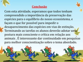 Conclusão 
Com esta atividade, esperamos que todos tenham 
compreendido a importância da preservação das 
espécies para o equilíbrio do nosso ecossistema, e 
façam o que for possível para impedir o 
desaparecimento das espécies em vias de extinção. 
Terminando as tarefas os alunos deverão adotar uma 
postura mais consciente e crítica em relação aos 
animais . É interessante dar continuidade em pesquisas 
para melhor conscientização sobre o tema abordado. 
 