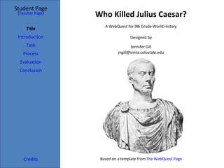 Who Killed Julius Caesar? Student Page Title Introduction Task Process Evaluation Conclusion Credits [ Teacher Page ] A WebQuest for 9th Grade World History Designed by Jennifer Gill [email_address] Based on a template from  The WebQuest Page 