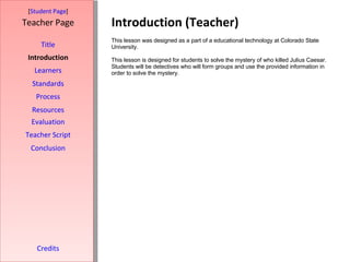 Introduction (Teacher) [ Student Page ] Title Introduction Learners Standards Process Resources Credits Teacher Page This lesson was designed as a part of a educational technology at Colorado State University.  This lesson is designed for students to solve the mystery of who killed Julius Caesar. Students will be detectives who will form groups and use the provided information in order to solve the mystery. Evaluation Teacher Script Conclusion 
