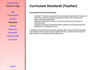 Curriculum Standards (Teacher) [ Student Page ] Title Introduction Learners Standards Process Resources Credits Teacher Page Social Studies Standards Addressed Standard 1 Students understand the chronological organization of history and know how to organize events and people into major eras to identify and explain historical relationships. Standard 2 Students know how to use the processes and resources of historical inquiry. Standard 5 Students understand political institutions and theories that have developed and changed over time. In addition to the standards listed above students will be using critical thinking skills and problem-solving in order to piece together the story. Students will also tap into their creativity by completing the final assessment. Evaluation Teacher Script Conclusion 