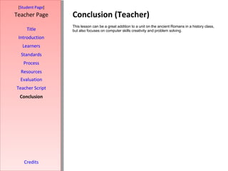 Conclusion (Teacher) [ Student Page ] Title Introduction Learners Standards Process Resources Credits Teacher Page This lesson can be a great addition to a unit on the ancient Romans in a history class, but also focuses on computer skills creativity and problem solving. Evaluation Teacher Script Conclusion 