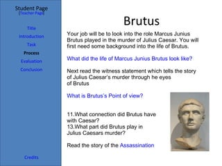 Brutus Your job will be to look into the role Marcus Junius Brutus played in the murder of Julius Caesar. You will first need some background into the life of Brutus. What did the life of Marcus Junius Brutus look like? Next read the witness statement which tells the story of Julius Caesar’s murder through he eyes  of Brutus What is Brutus’s Point of view? What connection did Brutus have  with Caesar? What part did Brutus play in  Julius Caesars murder? Read the story of the  Assassination Student Page Title Introduction Task Process Evaluation Conclusion Credits [ Teacher Page ] 