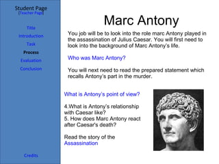 Marc Antony You job will be to look into the role marc Antony played in the assassination of Julius Caesar. You will first need to look into the background of Marc Antony’s life. Who was Marc Antony? You will next need to read the prepared statement which recalls Antony’s part in the murder. What is Antony’s point of view? What is Antony’s relationship with Caesar like? How does Marc Antony react after Caesar's death? Read the story of the  Assassination Student Page Title Introduction Task Process Evaluation Conclusion Credits [ Teacher Page ] 