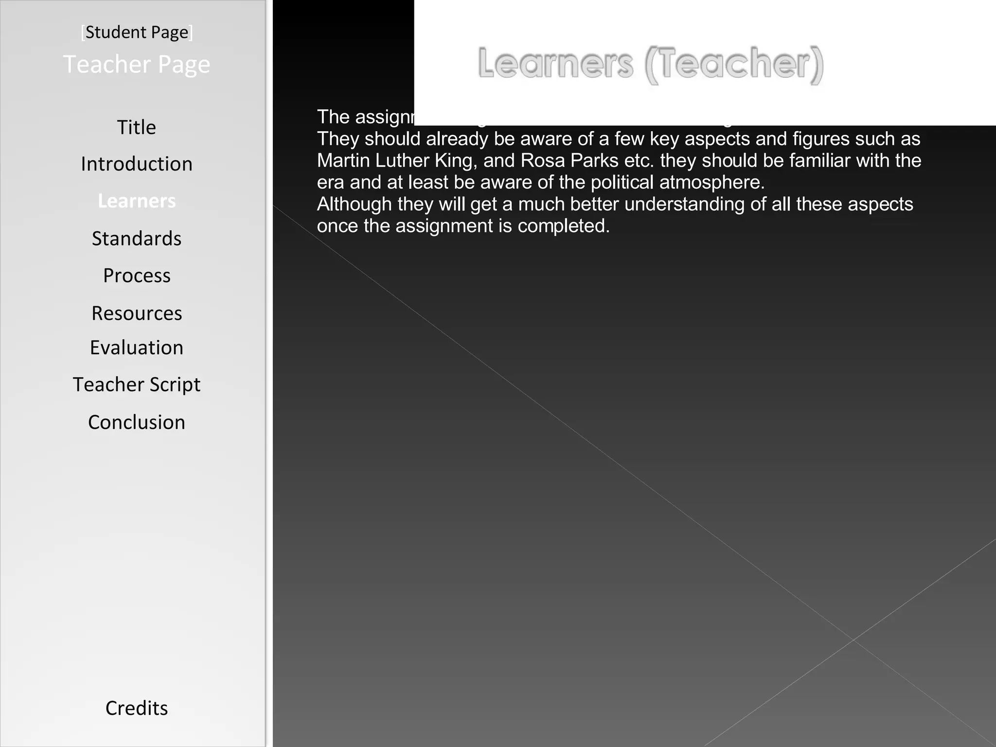 [ Student Page ] Title Introduction Learners Standards Process Resources Credits Teacher Page The assignment is geared towards 8 th  and ninth graders. They should already be aware of a few key aspects and figures such as Martin Luther King, and Rosa Parks etc. they should be familiar with the era and at least be aware of the political atmosphere.  Although they will get a much better understanding of all these aspects once the assignment is completed.  Evaluation Teacher Script Conclusion 
