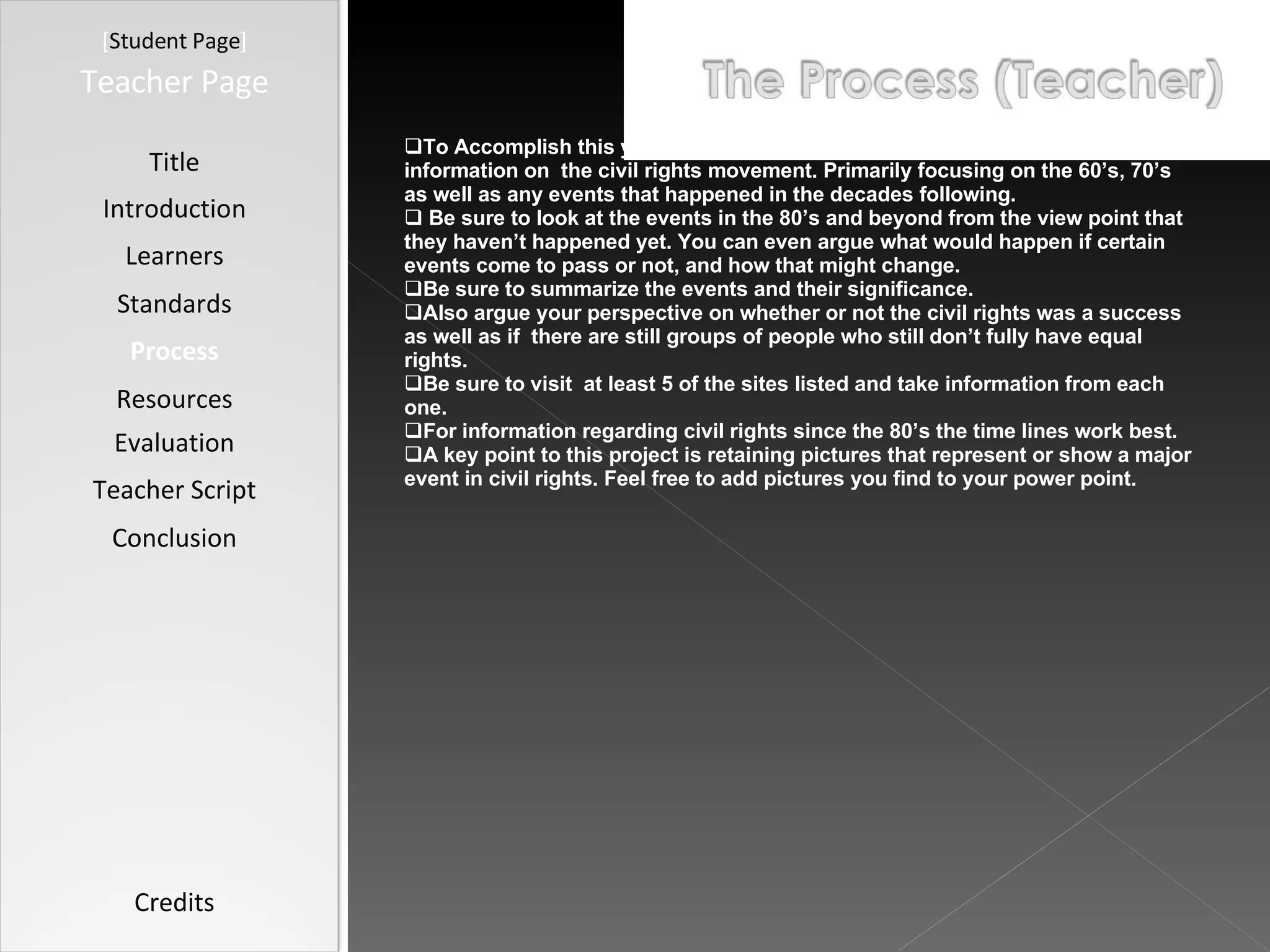 [ Student Page ] Title Introduction Learners Standards Process Resources Credits Teacher Page To Accomplish this you need to browse the following  websites and gather information on  the civil rights movement. Primarily focusing on the 60’s, 70’s as well as any events that happened in the decades following. Be sure to look at the events in the 80’s and beyond from the view point that they haven’t happened yet. You can even argue what would happen if certain events come to pass or not, and how that might change.  Be sure to summarize the events and their significance. Also argue your perspective on whether or not the civil rights was a success as well as if  there are still groups of people who still don’t fully have equal rights.  Be sure to visit  at least 5 of the sites listed and take information from each one.  For information regarding civil rights since the 80’s the time lines work best. A key point to this project is retaining pictures that represent or show a major event in civil rights. Feel free to add pictures you find to your power point.  Evaluation Teacher Script Conclusion 
