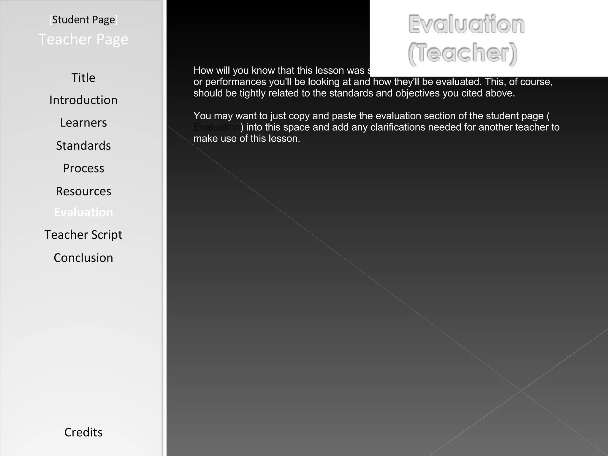 [ Student Page ] Title Introduction Learners Standards Process Resources Credits Teacher Page How will you know that this lesson was successful? Describe what student products or performances you'll be looking at and how they'll be evaluated. This, of course, should be tightly related to the standards and objectives you cited above. You may want to just copy and paste the evaluation section of the student page ( Evaluation ) into this space and add any clarifications needed for another teacher to make use of this lesson. Evaluation Teacher Script Conclusion 