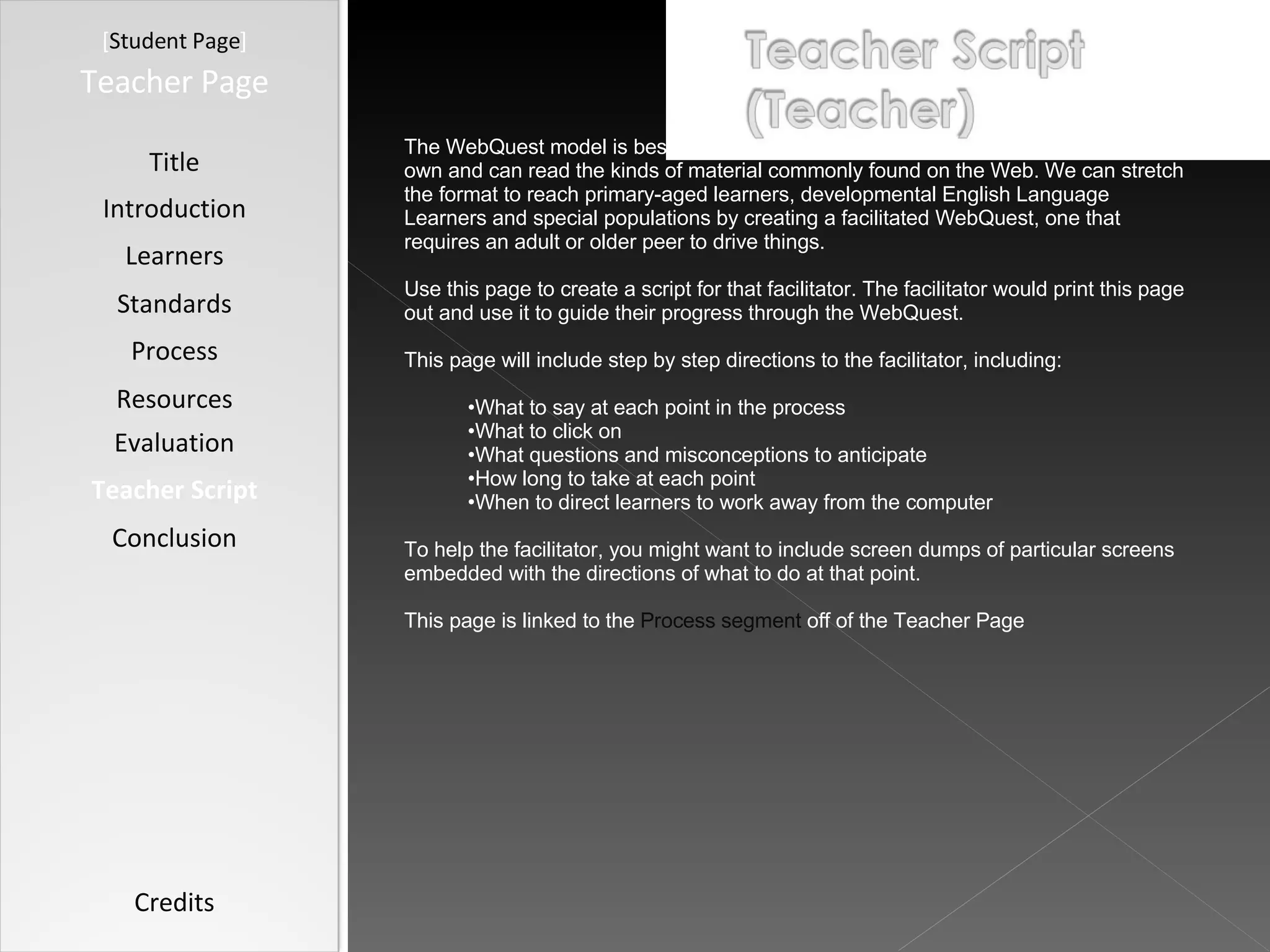 [ Student Page ] Title Introduction Learners Standards Process Resources Credits Teacher Page The WebQuest model is best suited for learners who can navigate the Web on their own and can read the kinds of material commonly found on the Web. We can stretch the format to reach primary-aged learners, developmental English Language Learners and special populations by creating a facilitated WebQuest, one that requires an adult or older peer to drive things. Use this page to create a script for that facilitator. The facilitator would print this page out and use it to guide their progress through the WebQuest. This page will include step by step directions to the facilitator, including: What to say at each point in the process What to click on What questions and misconceptions to anticipate How long to take at each point When to direct learners to work away from the computer To help the facilitator, you might want to include screen dumps of particular screens embedded with the directions of what to do at that point. This page is linked to the  Process segment  off of the Teacher Page Evaluation Teacher Script Conclusion 