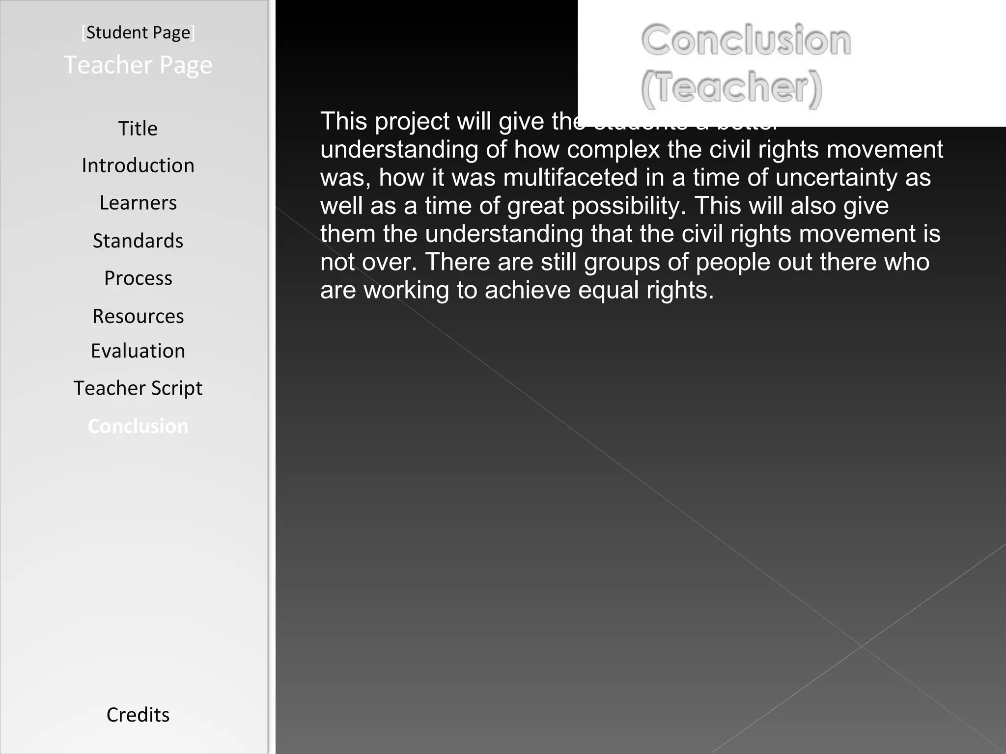 [ Student Page ] Title Introduction Learners Standards Process Resources Credits Teacher Page This project will give the students a better understanding of how complex the civil rights movement was, how it was multifaceted in a time of uncertainty as well as a time of great possibility. This will also give them the understanding that the civil rights movement is not over. There are still groups of people out there who are working to achieve equal rights.  Evaluation Teacher Script Conclusion 