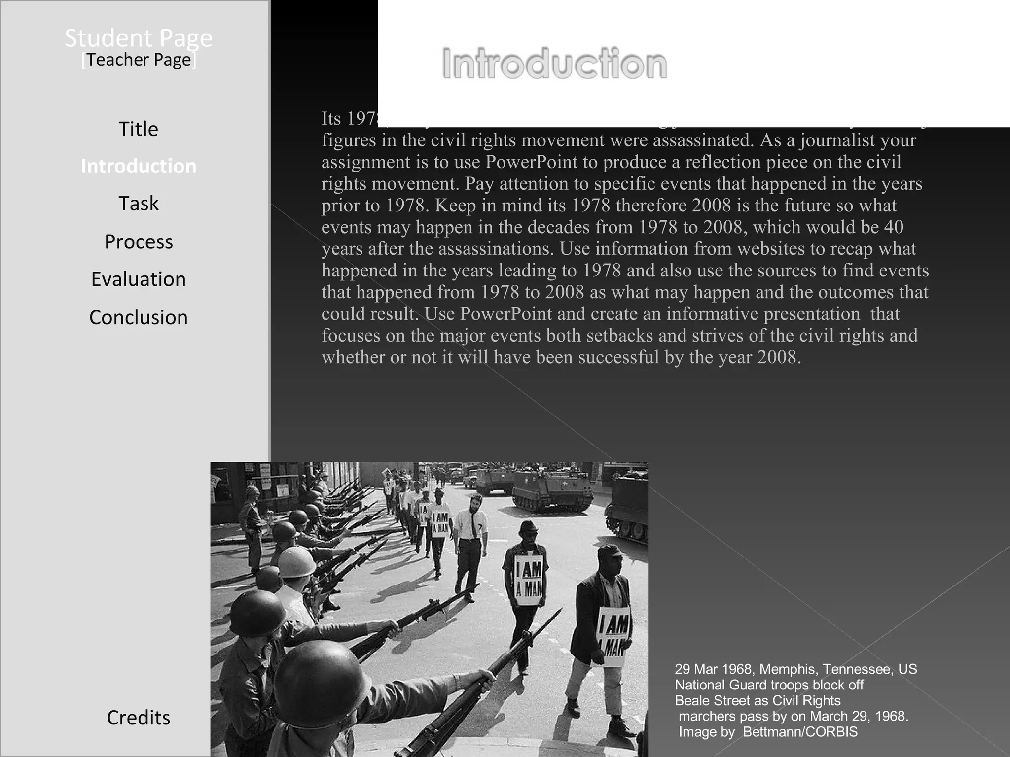 Student Page Title Introduction Task Process Evaluation Conclusion Credits [ Teacher Page ] Its 1978, ten years after Martin Luther King jr. and Robert Kennedy two major figures in the civil rights movement were assassinated. As a journalist your assignment is to use PowerPoint to produce a reflection piece on the civil rights movement. Pay attention to specific events that happened in the years prior to 1978. Keep in mind its 1978 therefore 2008 is the future so what events may happen in the decades from 1978 to 2008, which would be 40 years after the assassinations. Use information from websites to recap what happened in the years leading to 1978 and also use the sources to find events that happened from 1978 to 2008 as what may happen and the outcomes that could result. Use PowerPoint and create an informative presentation  that focuses on the major events both setbacks and strives of the civil rights and whether or not it will have been successful by the year 2008.  29 Mar 1968, Memphis, Tennessee, US National Guard troops block off  Beale Street as Civil Rights marchers pass by on March 29, 1968. Image by  Bettmann/CORBIS 