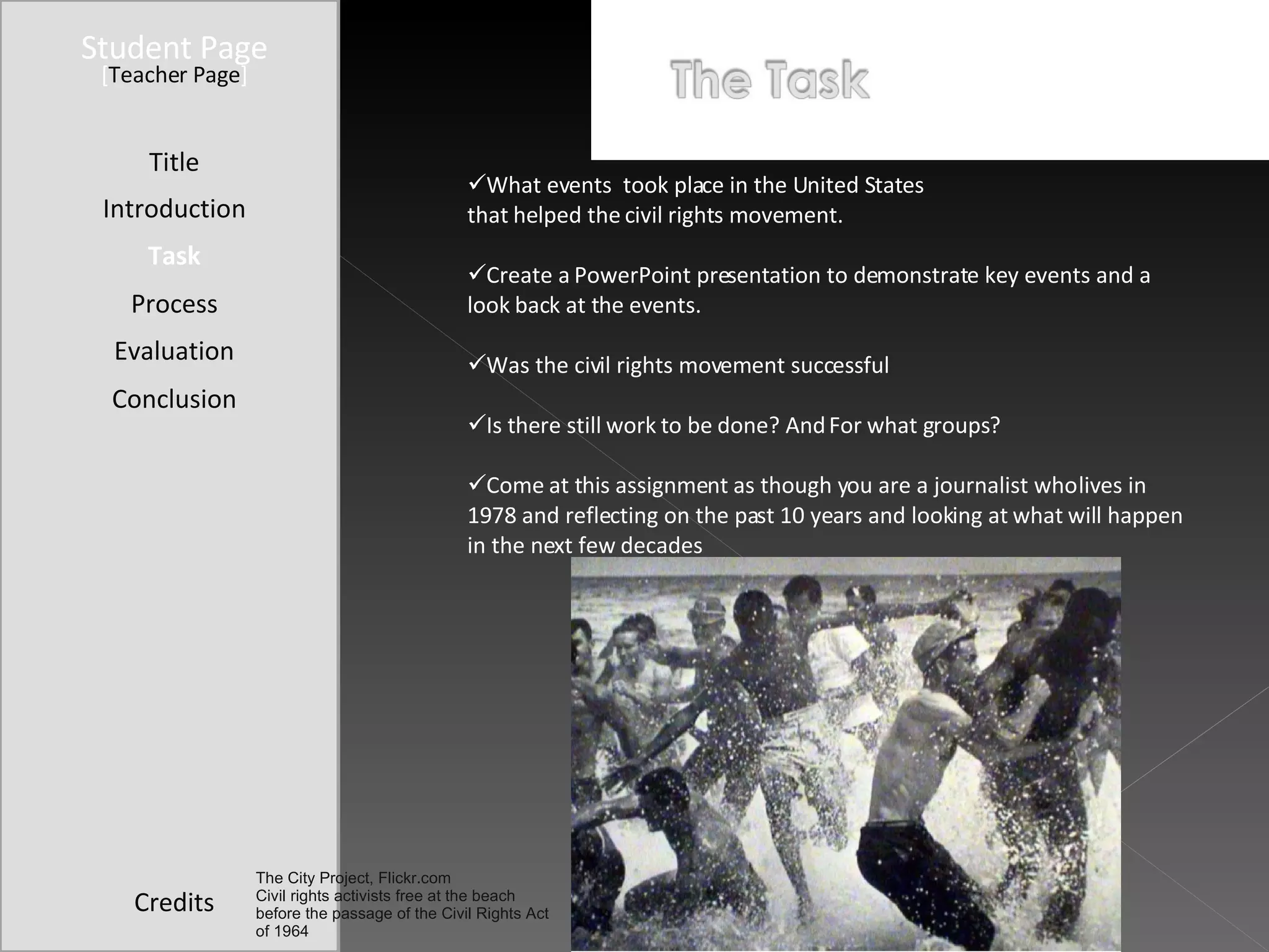 Student Page Introduction Task Process Evaluation Conclusion Credits [ Teacher Page ] What events  took place in the United States  that helped the civil rights movement. Create a PowerPoint presentation to demonstrate key events and a look back at the events.  Was the civil rights movement successful Is there still work to be done? And For what groups? Come at this assignment as though you are a journalist who lives in 1978 and reflecting on the past 10 years and looking at what will happen in the next few decades Title The City Project, Flickr.com Civil rights activists free at the beach before the passage of the Civil Rights Act of 1964 