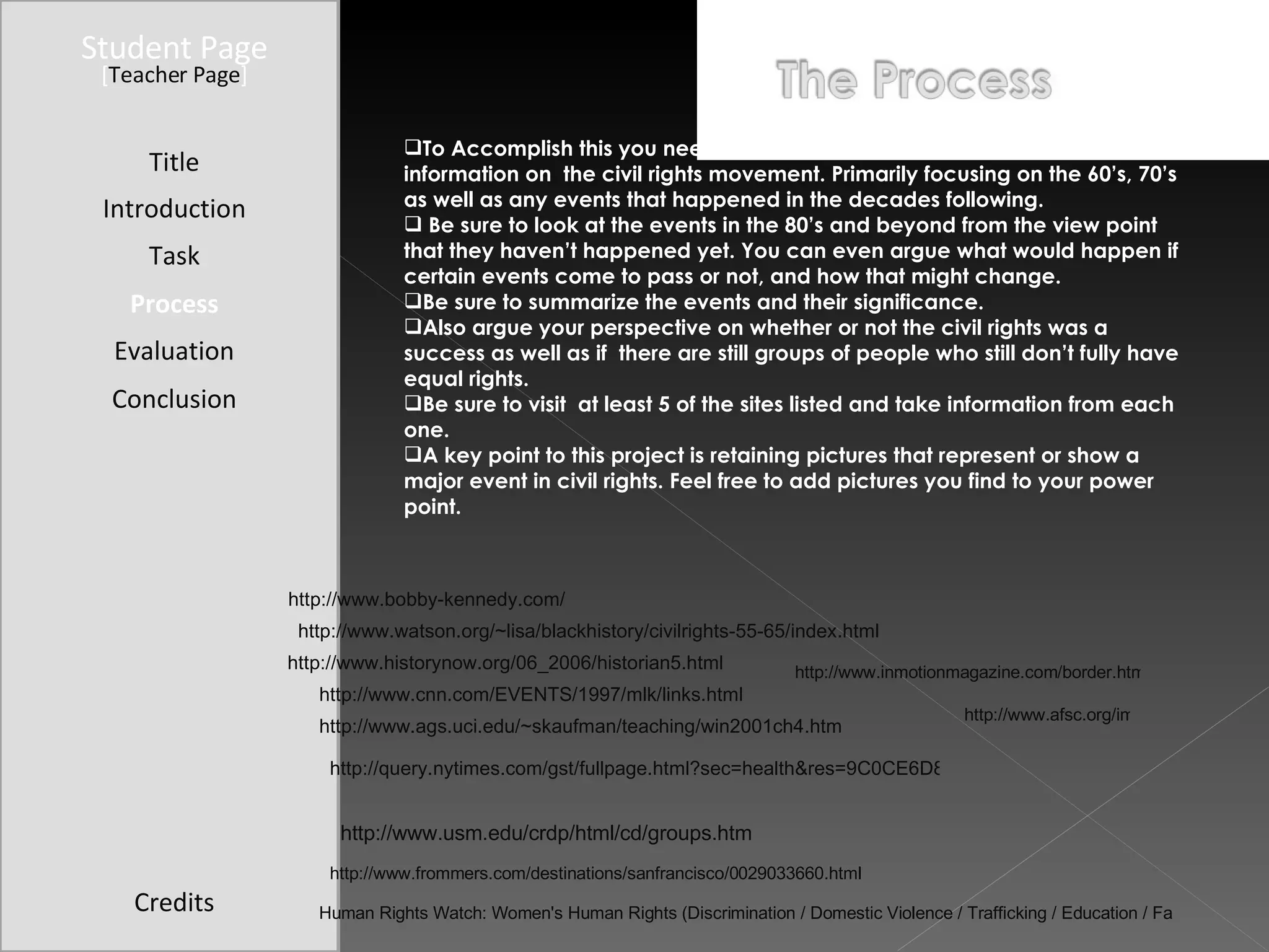 Student Page Title Introduction Task Process Evaluation Conclusion Credits [ Teacher Page ] To Accomplish this you need to browse the following  websites and gather information on  the civil rights movement. Primarily focusing on the 60’s, 70’s as well as any events that happened in the decades following. Be sure to look at the events in the 80’s and beyond from the view point that they haven’t happened yet. You can even argue what would happen if certain events come to pass or not, and how that might change.  Be sure to summarize the events and their significance. Also argue your perspective on whether or not the civil rights was a success as well as if  there are still groups of people who still don’t fully have equal rights.  Be sure to visit  at least 5 of the sites listed and take information from each one.  A key point to this project is retaining pictures that represent or show a major event in civil rights. Feel free to add pictures you find to your power point.  http://www.watson.org/~lisa/blackhistory/civilrights-55-65/index.html http://www.historynow.org/06_2006/historian5.html http://www.cnn.com/EVENTS/1997/mlk/links.html http://www.bobby-kennedy.com/ http://www.ags.uci.edu/~skaufman/teaching/win2001ch4.htm http://www.frommers.com/destinations/sanfrancisco/0029033660.html http://query.nytimes.com/gst/fullpage.html?sec=health&res=9C0CE6D8143DF933A25754C0A966958260 http://www.usm.edu/crdp/html/cd/groups.htm Human Rights Watch: Women's Human Rights (Discrimination / Domestic Violence / Trafficking / Education / Family) http://www.inmotionmagazine.com/border.html http://www.afsc.org/immigrants-rights/learn/in-us.htm 
